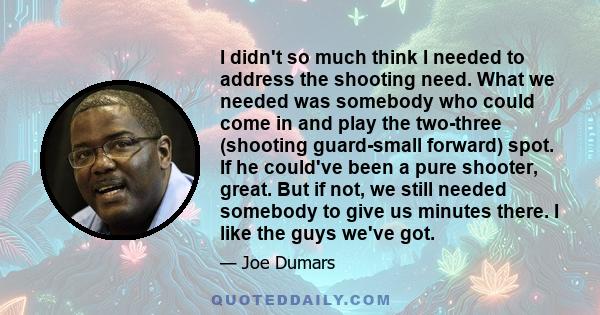 I didn't so much think I needed to address the shooting need. What we needed was somebody who could come in and play the two-three (shooting guard-small forward) spot. If he could've been a pure shooter, great. But if