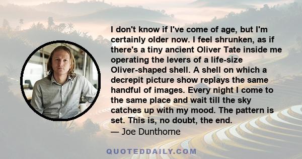 I don't know if I've come of age, but I'm certainly older now. I feel shrunken, as if there's a tiny ancient Oliver Tate inside me operating the levers of a life-size Oliver-shaped shell. A shell on which a decrepit