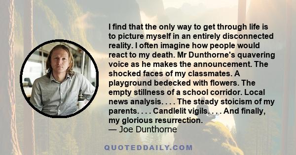 I find that the only way to get through life is to picture myself in an entirely disconnected reality. I often imagine how people would react to my death. Mr Dunthorne's quavering voice as he makes the announcement. The 