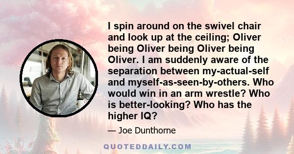 I spin around on the swivel chair and look up at the ceiling; Oliver being Oliver being Oliver being Oliver. I am suddenly aware of the separation between my-actual-self and myself-as-seen-by-others. Who would win in an 