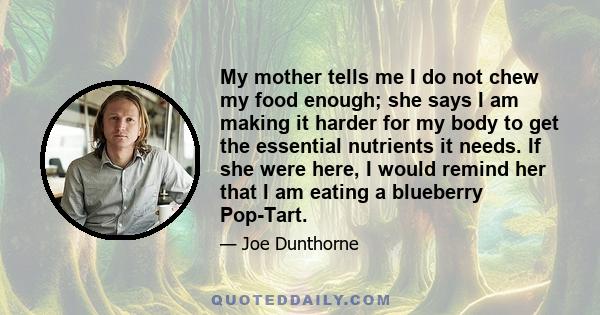 My mother tells me I do not chew my food enough; she says I am making it harder for my body to get the essential nutrients it needs. If she were here, I would remind her that I am eating a blueberry Pop-Tart.