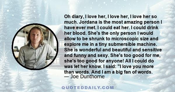 Oh diary, I love her, I love her, I love her so much. Jordana is the most amazing person I have ever met. I could eat her. I could drink her blood. She's the only person I would allow to be shrunk to microscopic size