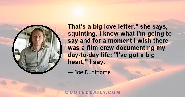 That's a big love letter, she says, squinting. I know what I'm going to say and for a moment I wish there was a film crew documenting my day-to-day life: I've got a big heart, I say.