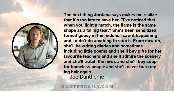 The next thing Jordana says makes me realize that it's too late to save her. I've noticed that when you light a match, the flame is the same shape as a falling tear. She's been sensitized, turned gooey in the middle. I