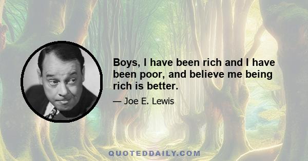 Boys, I have been rich and I have been poor, and believe me being rich is better.