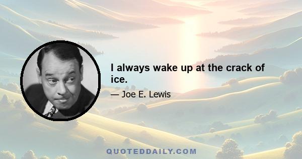 I always wake up at the crack of ice.