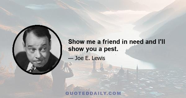 Show me a friend in need and I'll show you a pest.