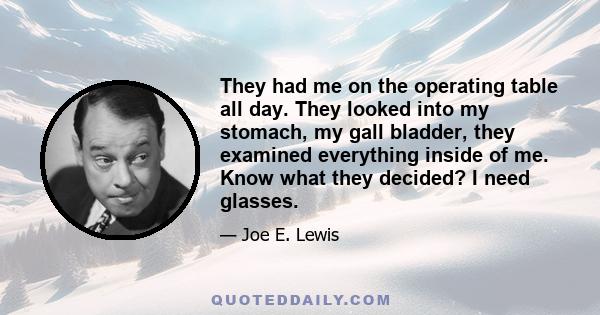 They had me on the operating table all day. They looked into my stomach, my gall bladder, they examined everything inside of me. Know what they decided? I need glasses.