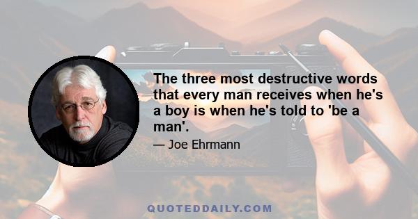 The three most destructive words that every man receives when he's a boy is when he's told to 'be a man'.