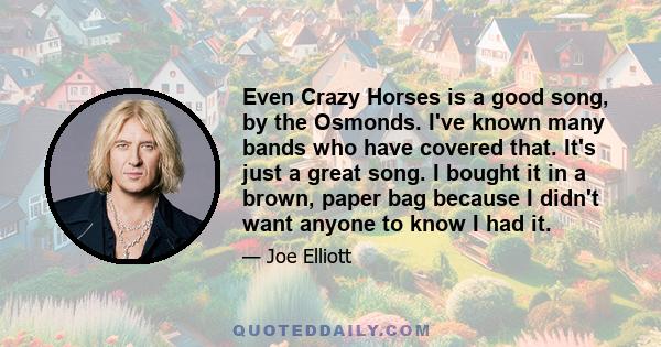 Even Crazy Horses is a good song, by the Osmonds. I've known many bands who have covered that. It's just a great song. I bought it in a brown, paper bag because I didn't want anyone to know I had it.