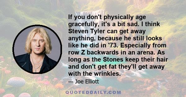 If you don't physically age gracefully, it's a bit sad. I think Steven Tyler can get away anything, because he still looks like he did in '73. Especially from row Z backwards in an arena. As long as the Stones keep