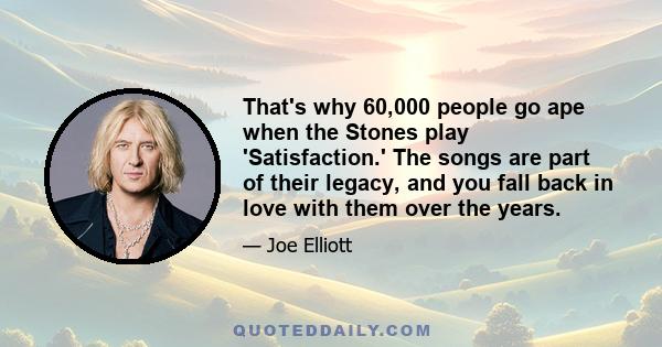 That's why 60,000 people go ape when the Stones play 'Satisfaction.' The songs are part of their legacy, and you fall back in love with them over the years.