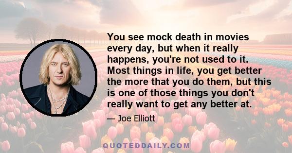 You see mock death in movies every day, but when it really happens, you're not used to it. Most things in life, you get better the more that you do them, but this is one of those things you don't really want to get any