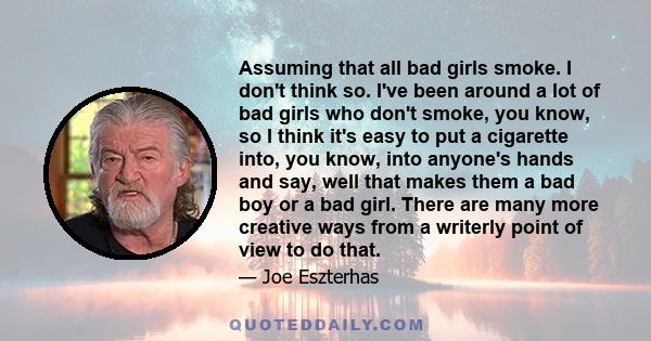 Assuming that all bad girls smoke. I don't think so. I've been around a lot of bad girls who don't smoke, you know, so I think it's easy to put a cigarette into, you know, into anyone's hands and say, well that makes