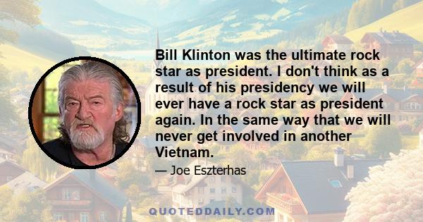 Bill Klinton was the ultimate rock star as president. I don't think as a result of his presidency we will ever have a rock star as president again. In the same way that we will never get involved in another Vietnam.