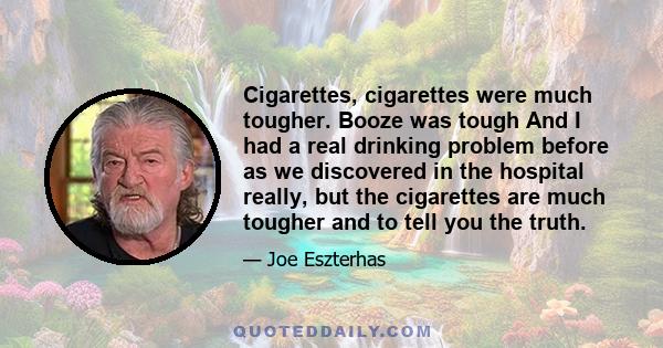 Cigarettes, cigarettes were much tougher. Booze was tough And I had a real drinking problem before as we discovered in the hospital really, but the cigarettes are much tougher and to tell you the truth.