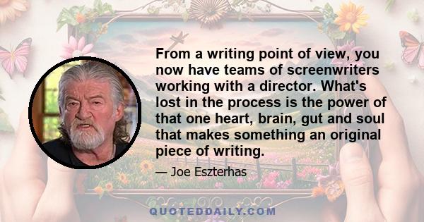 From a writing point of view, you now have teams of screenwriters working with a director. What's lost in the process is the power of that one heart, brain, gut and soul that makes something an original piece of writing.