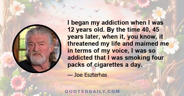 I began my addiction when I was 12 years old. By the time 40, 45 years later, when it, you know, it threatened my life and maimed me in terms of my voice, I was so addicted that I was smoking four packs of cigarettes a