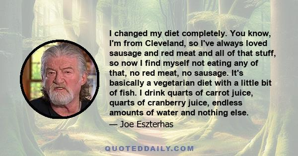 I changed my diet completely. You know, I'm from Cleveland, so I've always loved sausage and red meat and all of that stuff, so now I find myself not eating any of that, no red meat, no sausage. It's basically a