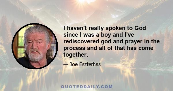 I haven't really spoken to God since I was a boy and I've rediscovered god and prayer in the process and all of that has come together.