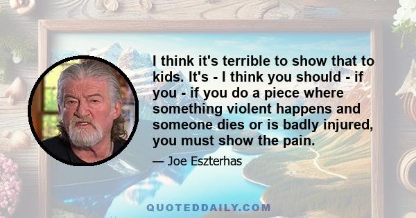 I think it's terrible to show that to kids. It's - I think you should - if you - if you do a piece where something violent happens and someone dies or is badly injured, you must show the pain.