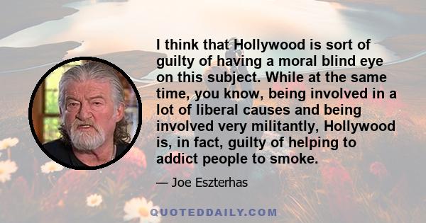 I think that Hollywood is sort of guilty of having a moral blind eye on this subject. While at the same time, you know, being involved in a lot of liberal causes and being involved very militantly, Hollywood is, in