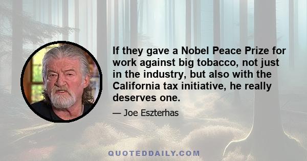 If they gave a Nobel Peace Prize for work against big tobacco, not just in the industry, but also with the California tax initiative, he really deserves one.