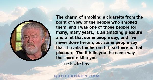 The charm of smoking a cigarette from the point of view of the people who smoked them, and I was one of those people for many, many years, is an amazing pleasure and a hit that some people say, and I've never done