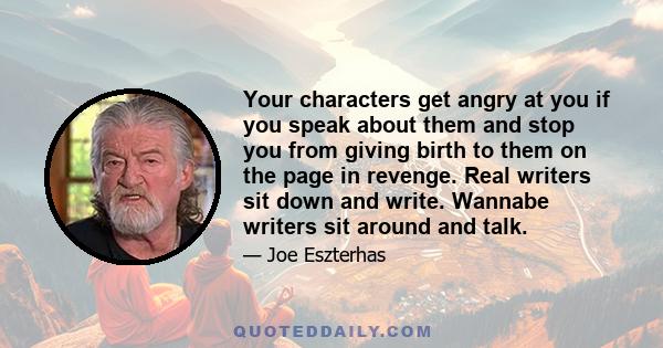 Your characters get angry at you if you speak about them and stop you from giving birth to them on the page in revenge. Real writers sit down and write. Wannabe writers sit around and talk.