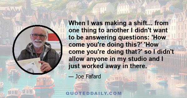 When I was making a shift... from one thing to another I didn't want to be answering questions: 'How come you're doing this?' 'How come you're doing that?' so I didn't allow anyone in my studio and I just worked away in 