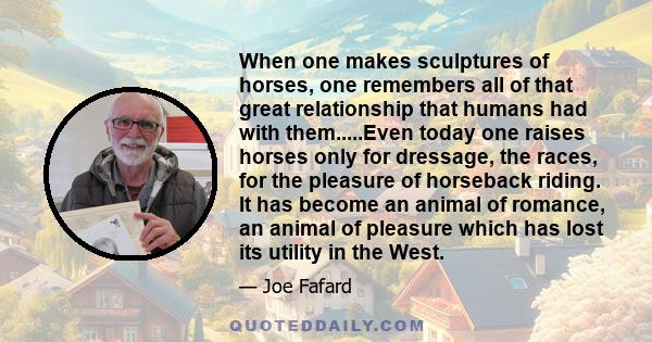 When one makes sculptures of horses, one remembers all of that great relationship that humans had with them.....Even today one raises horses only for dressage, the races, for the pleasure of horseback riding. It has