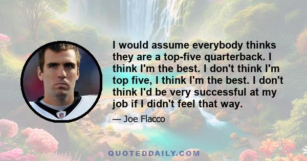 I would assume everybody thinks they are a top-five quarterback. I think I'm the best. I don't think I'm top five, I think I'm the best. I don't think I'd be very successful at my job if I didn't feel that way.