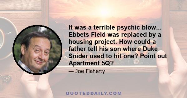 It was a terrible psychic blow... Ebbets Field was replaced by a housing project. How could a father tell his son where Duke Snider used to hit one? Point out Apartment 5Q?