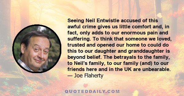 Seeing Neil Entwistle accused of this awful crime gives us little comfort and, in fact, only adds to our enormous pain and suffering. To think that someone we loved, trusted and opened our home to could do this to our