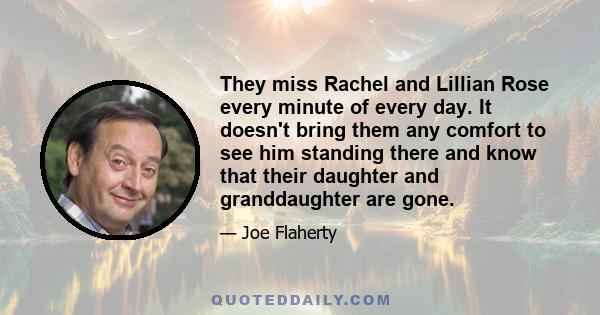 They miss Rachel and Lillian Rose every minute of every day. It doesn't bring them any comfort to see him standing there and know that their daughter and granddaughter are gone.