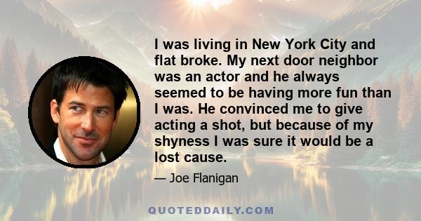 I was living in New York City and flat broke. My next door neighbor was an actor and he always seemed to be having more fun than I was. He convinced me to give acting a shot, but because of my shyness I was sure it