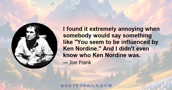 I found it extremely annoying when somebody would say something like You seem to be influenced by Ken Nordine. And I didn't even know who Ken Nordine was.