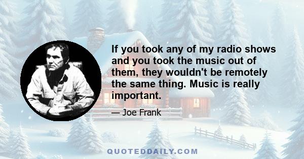 If you took any of my radio shows and you took the music out of them, they wouldn't be remotely the same thing. Music is really important.