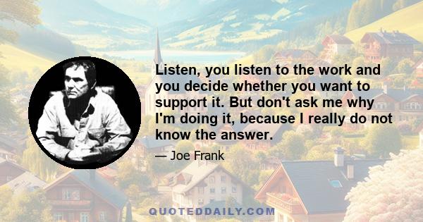 Listen, you listen to the work and you decide whether you want to support it. But don't ask me why I'm doing it, because I really do not know the answer.