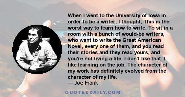 When I went to the University of Iowa in order to be a writer, I thought, This is the worst way to learn how to write. To sit in a room with a bunch of would-be writers, who want to write the Great American Novel, every 