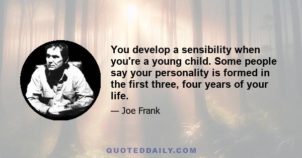 You develop a sensibility when you're a young child. Some people say your personality is formed in the first three, four years of your life.