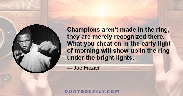 Champions aren't made in the ring, they are merely recognized there. What you cheat on in the early light of morning will show up in the ring under the bright lights.