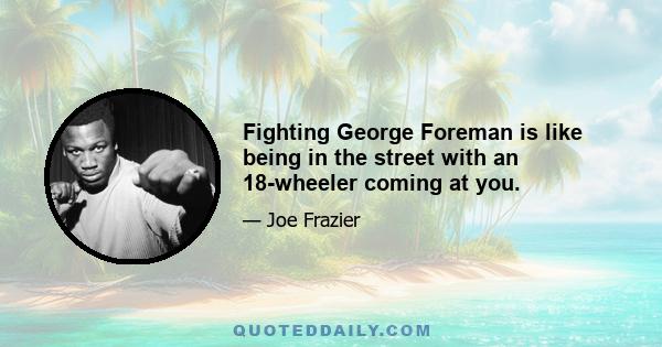 Fighting George Foreman is like being in the street with an 18-wheeler coming at you.