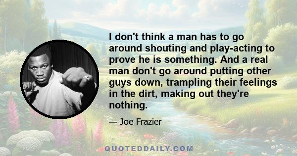 I don't think a man has to go around shouting and play-acting to prove he is something. And a real man don't go around putting other guys down, trampling their feelings in the dirt, making out they're nothing.