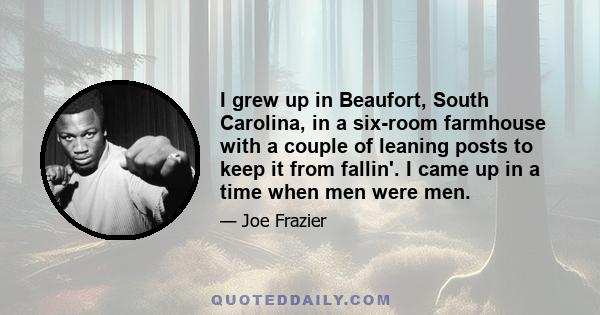 I grew up in Beaufort, South Carolina, in a six-room farmhouse with a couple of leaning posts to keep it from fallin'. I came up in a time when men were men.