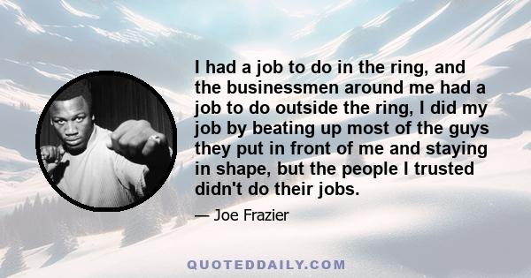 I had a job to do in the ring, and the businessmen around me had a job to do outside the ring, I did my job by beating up most of the guys they put in front of me and staying in shape, but the people I trusted didn't do 