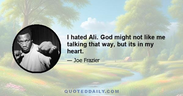 I hated Ali. God might not like me talking that way, but its in my heart.