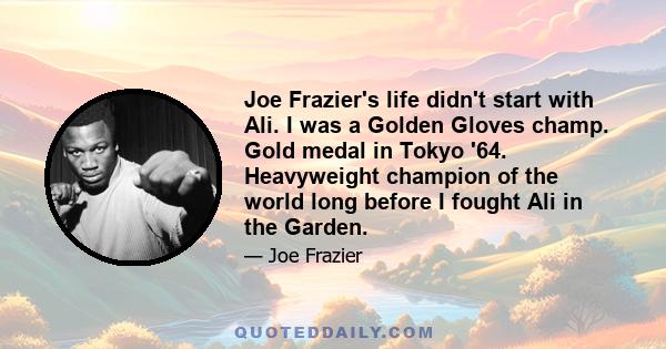 Joe Frazier's life didn't start with Ali. I was a Golden Gloves champ. Gold medal in Tokyo '64. Heavyweight champion of the world long before I fought Ali in the Garden.