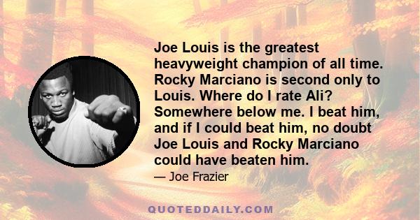 Joe Louis is the greatest heavyweight champion of all time. Rocky Marciano is second only to Louis. Where do I rate Ali? Somewhere below me. I beat him, and if I could beat him, no doubt Joe Louis and Rocky Marciano