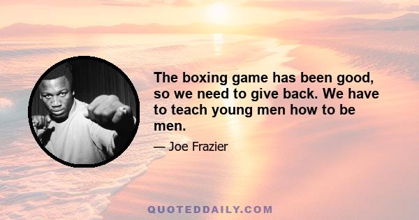 The boxing game has been good, so we need to give back. We have to teach young men how to be men.